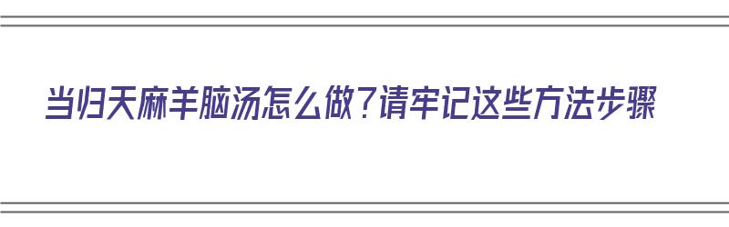 当归天麻羊脑汤怎么做？请牢记这些方法步骤（天麻当归炖羊脑）