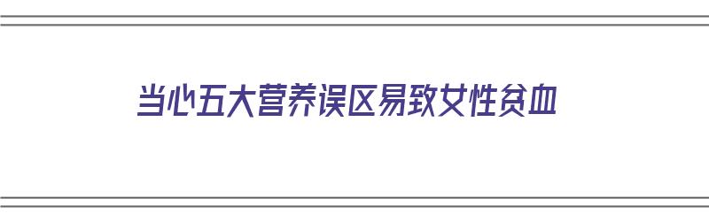 当心五大营养误区易致女性贫血（当心五大营养误区易致女性贫血吗）