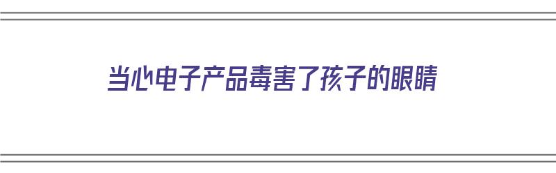 当心电子产品毒害了孩子的眼睛（当心电子产品毒害了孩子的眼睛会怎么样）