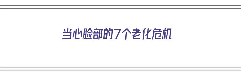 当心脸部的7个老化危机（当心脸部的7个老化危机是什么）