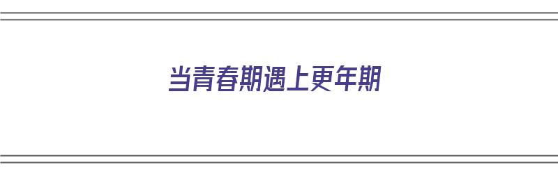 当青春期遇上更年期（当青春期遇上更年期演讲稿）