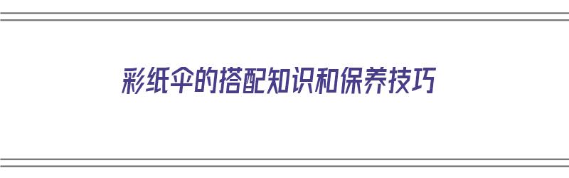 彩纸伞的搭配知识和保养技巧（彩纸伞的搭配知识和保养技巧视频）