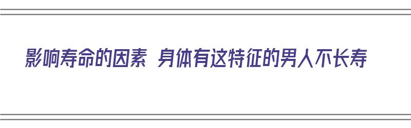 影响寿命的因素 身体有这特征的男人不长寿（寿命不长的男人都有三大共性）