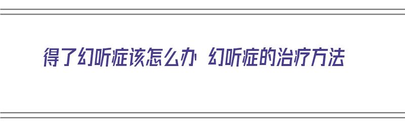 得了幻听症该怎么办 幻听症的治疗方法（得了幻听症,蛮严重,怎样才能消除）