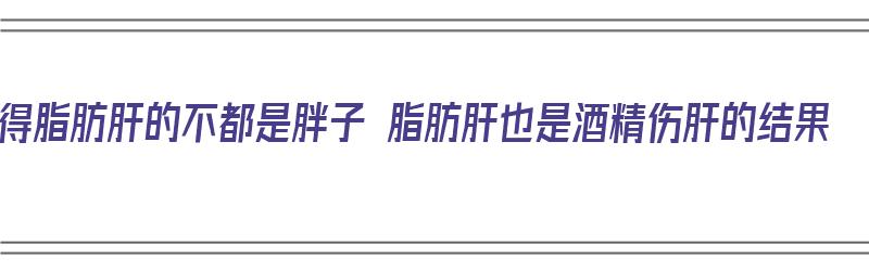 得脂肪肝的不都是胖子 脂肪肝也是酒精伤肝的结果（脂肪肝是酒精肝么）