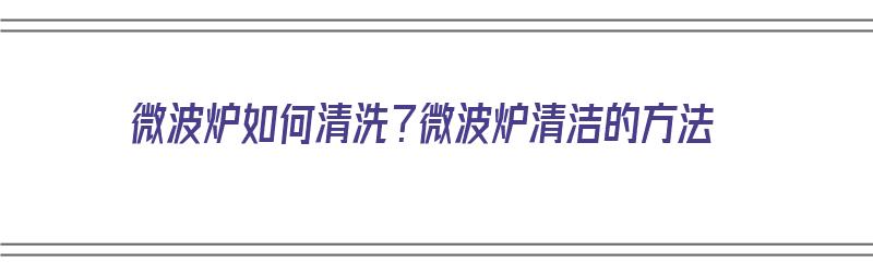 微波炉如何清洗？微波炉清洁的方法（微波炉 怎么清洗）