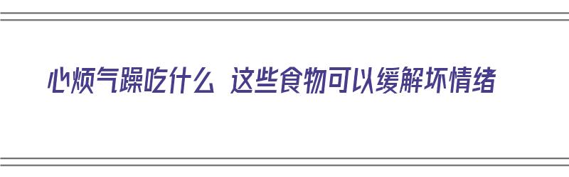 心烦气躁吃什么 这些食物可以缓解坏情绪（心烦气躁吃什么食物好）