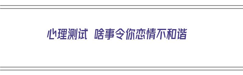 心理测试 啥事令你恋情不和谐（心理测试 啥事令你恋情不和谐呢）