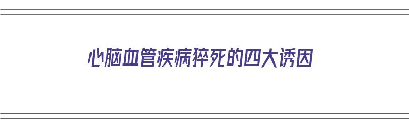 心脑血管疾病猝死的四大诱因（心脑血管疾病猝死的四大诱因是什么）