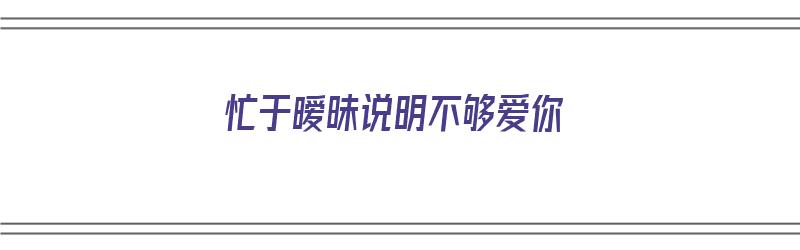 忙于暧昧说明不够爱你（忙于暧昧说明不够爱你吗）