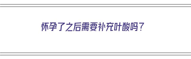 怀孕了之后需要补充叶酸吗？（怀孕了之后需要补充叶酸吗女性）