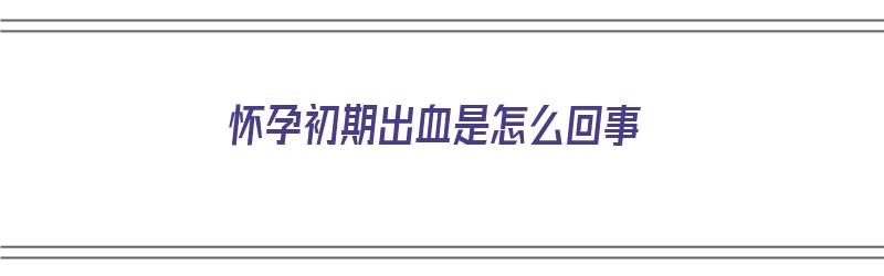 怀孕初期出血是怎么回事（怀孕初期出血是怎么回事,像来月经一样）