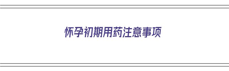 怀孕初期用药注意事项（怀孕初期用药注意事项有哪些）