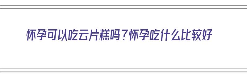 怀孕可以吃云片糕吗？怀孕吃什么比较好（怀孕了可以吃云片糕吗）