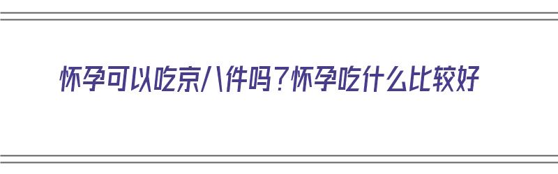 怀孕可以吃京八件吗？怀孕吃什么比较好（孕妇可以吃京菜吗）