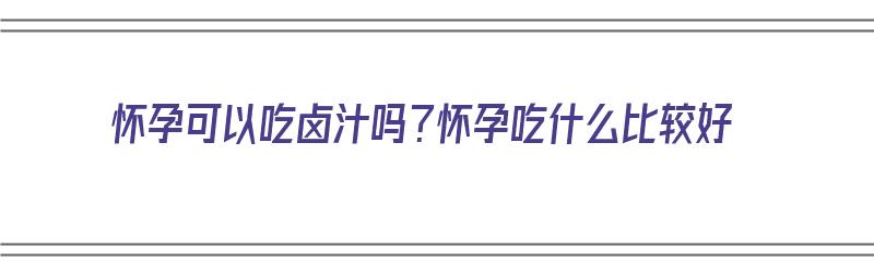 怀孕可以吃卤汁吗？怀孕吃什么比较好（怀孕可以吃卤汁吗?怀孕吃什么比较好呢）