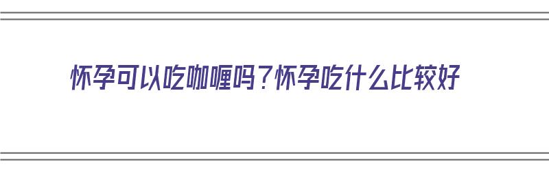 怀孕可以吃咖喱吗？怀孕吃什么比较好（怀孕可以吃咖喱吗?怀孕吃什么比较好呢）