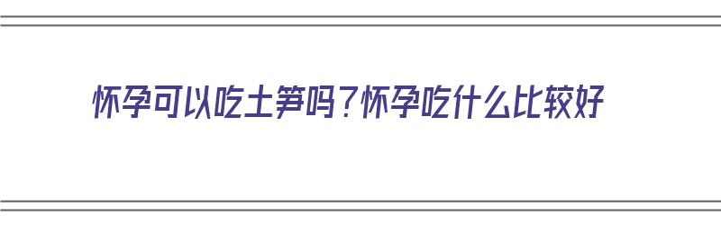 怀孕可以吃土笋吗？怀孕吃什么比较好（怀孕可以吃土笋吗?怀孕吃什么比较好呢）