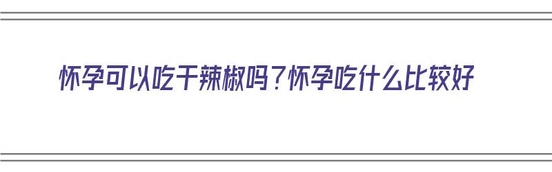 怀孕可以吃干辣椒吗？怀孕吃什么比较好（怀孕可以吃干辣椒吗?怀孕吃什么比较好呢）