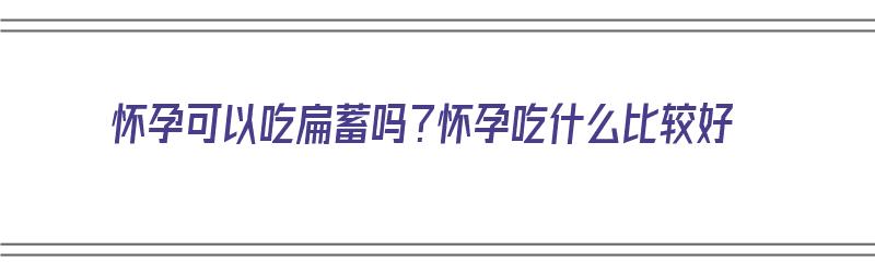 怀孕可以吃扁蓄吗？怀孕吃什么比较好（怀孕可以吃扁食吗）