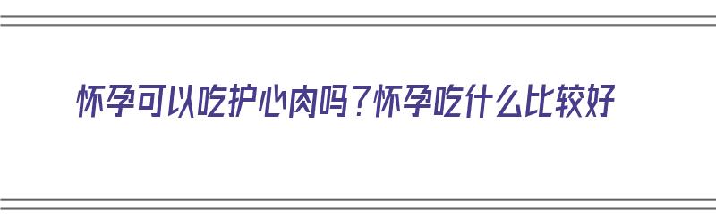 怀孕可以吃护心肉吗？怀孕吃什么比较好（怀孕可以吃护心肉吗?怀孕吃什么比较好呢）