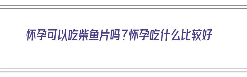 怀孕可以吃柴鱼片吗？怀孕吃什么比较好（怀孕可以吃柴鱼片吗?怀孕吃什么比较好呢）