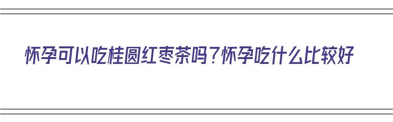 怀孕可以吃桂圆红枣茶吗？怀孕吃什么比较好（孕妇能吃桂圆红枣茶吗）