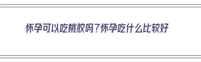 怀孕可以吃桃胶吗？怀孕吃什么比较好（怀孕可以吃桃胶吗?怀孕吃什么比较好呢）