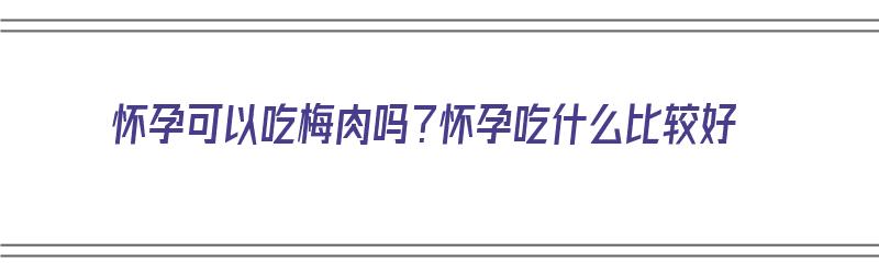 怀孕可以吃梅肉吗？怀孕吃什么比较好（怀孕可以吃梅肉吗?怀孕吃什么比较好呢）