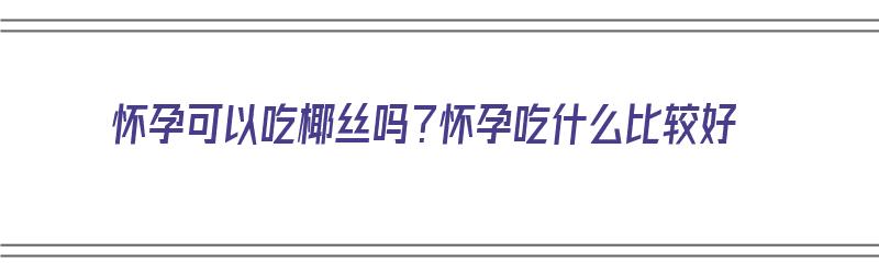 怀孕可以吃椰丝吗？怀孕吃什么比较好（怀孕可以吃椰丝吗?怀孕吃什么比较好呢）