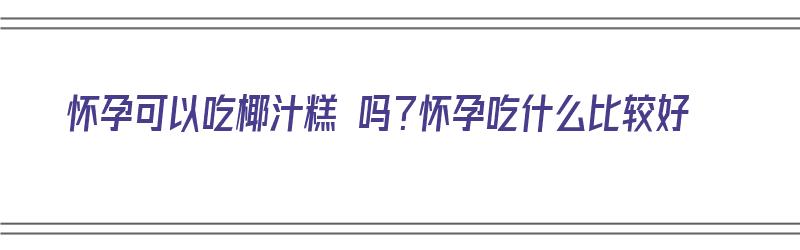 怀孕可以吃椰汁糕 吗？怀孕吃什么比较好（怀孕可以吃椰汁糕 吗?怀孕吃什么比较好呢）