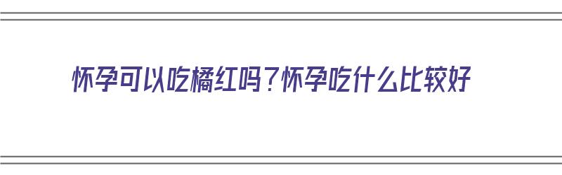 怀孕可以吃橘红吗？怀孕吃什么比较好（怀孕了可以吃橘红吗?）