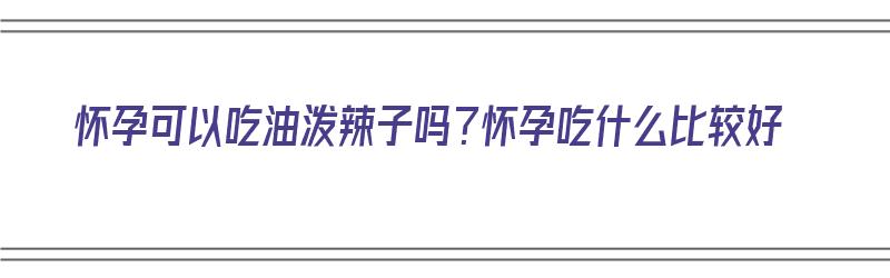 怀孕可以吃油泼辣子吗？怀孕吃什么比较好（怀孕可以吃油泼辣子吗?怀孕吃什么比较好呢）