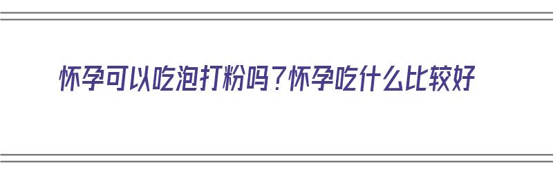 怀孕可以吃泡打粉吗？怀孕吃什么比较好（怀孕可以吃泡打粉吗?怀孕吃什么比较好呢）