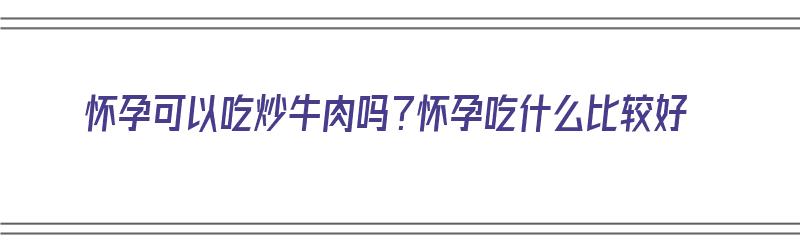 怀孕可以吃炒牛肉吗？怀孕吃什么比较好（怀孕可以吃炒牛肉吗?怀孕吃什么比较好呢）