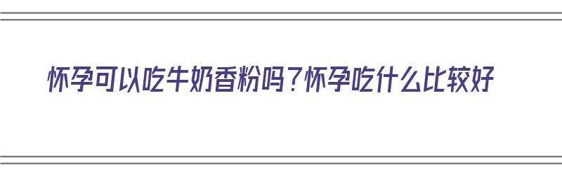 怀孕可以吃牛奶香粉吗？怀孕吃什么比较好（怀孕可以吃牛奶香粉吗?怀孕吃什么比较好呢）