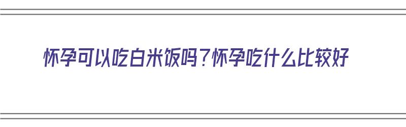 怀孕可以吃白米饭吗？怀孕吃什么比较好（怀孕可以吃白米饭吗?怀孕吃什么比较好呢）