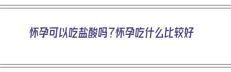 怀孕可以吃盐酸吗？怀孕吃什么比较好（怀孕可以吃盐酸吗?怀孕吃什么比较好呢）