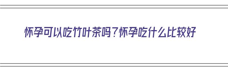 怀孕可以吃竹叶茶吗？怀孕吃什么比较好（怀孕可以吃竹叶茶吗?怀孕吃什么比较好呢）