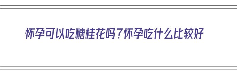 怀孕可以吃糖桂花吗？怀孕吃什么比较好（怀孕可以吃糖桂花吗?怀孕吃什么比较好呢）