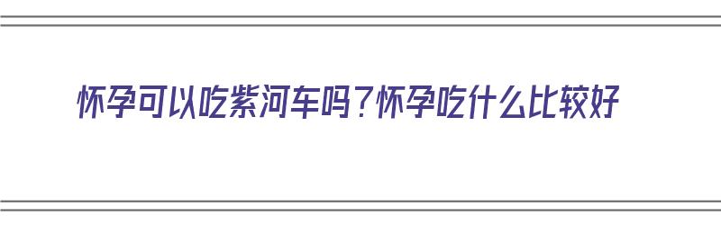 怀孕可以吃紫河车吗？怀孕吃什么比较好（怀孕期间可以吃紫河车吗）