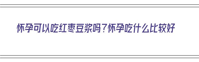 怀孕可以吃红枣豆浆吗？怀孕吃什么比较好（怀孕可以吃红枣豆浆吗?怀孕吃什么比较好呢）