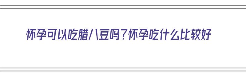 怀孕可以吃腊八豆吗？怀孕吃什么比较好（怀孕可以吃腊八豆吗?怀孕吃什么比较好呢）