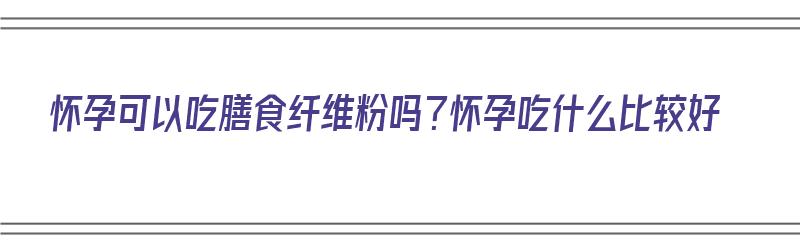 怀孕可以吃膳食纤维粉吗？怀孕吃什么比较好（怀孕可以吃膳食纤维粉吗?怀孕吃什么比较好呢）