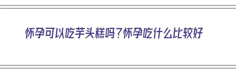 怀孕可以吃芋头糕吗？怀孕吃什么比较好（怀孕可以吃芋头糕吗?怀孕吃什么比较好呢）