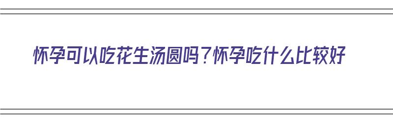 怀孕可以吃花生汤圆吗？怀孕吃什么比较好（怀孕可以吃花生汤圆吗?怀孕吃什么比较好呢）