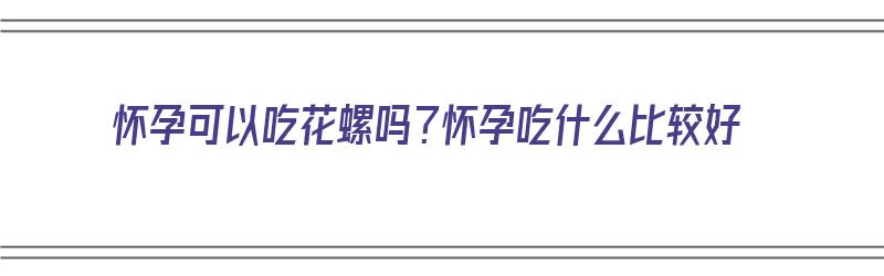 怀孕可以吃花螺吗？怀孕吃什么比较好（怀孕可以吃花螺吗?怀孕吃什么比较好呢）