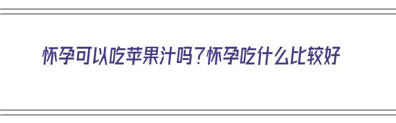 怀孕可以吃苹果汁吗？怀孕吃什么比较好（怀孕可以吃苹果汁吗?怀孕吃什么比较好呢）