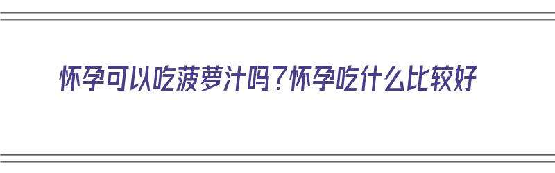 怀孕可以吃菠萝汁吗？怀孕吃什么比较好（怀孕可以吃菠萝汁吗?怀孕吃什么比较好呢）