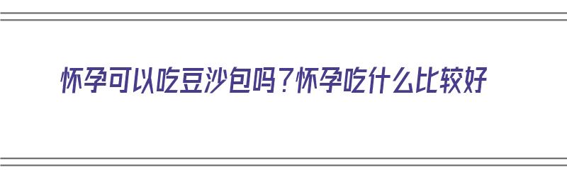 怀孕可以吃豆沙包吗？怀孕吃什么比较好（怀孕可以吃豆沙包吗?怀孕吃什么比较好呢）